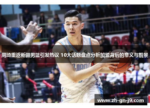 周琦重返新疆男篮引发热议 10大话题盘点分析加盟背后的意义与前景 周琦重返新疆男篮引发热议 10大话题盘点分析加盟背后的意义与前景