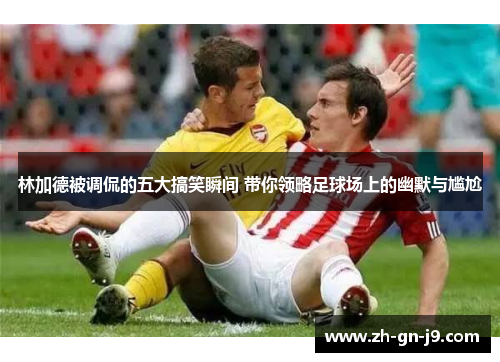 林加德被调侃的五大搞笑瞬间 带你领略足球场上的幽默与尴尬